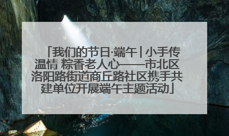 我们的节日·端午│小手传温情 粽香老人心——市北区洛阳路街道商丘路社区携手共建单位开展端午主题活动