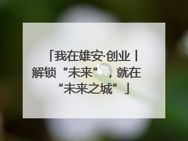 我在雄安·创业丨解锁“未来”，就在“未来之城”