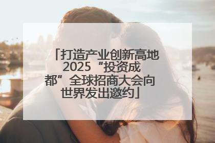 打造产业创新高地 2025“投资成都”全球招商大会向世界发出邀约