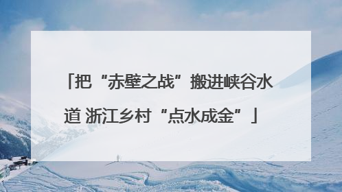 把“赤壁之战”搬进峡谷水道 浙江乡村“点水成金”