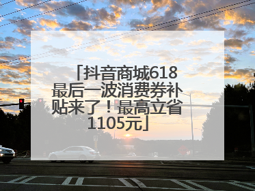 抖音商城618最后一波消费券补贴来了！最高立省1105元