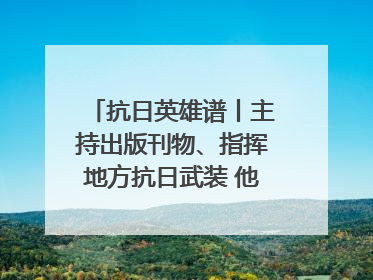 抗日英雄谱丨主持出版刊物、指挥地方抗日武装 他文武双全纾国难