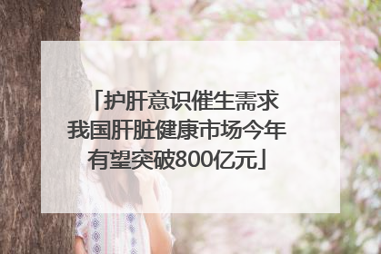 护肝意识催生需求 我国肝脏健康市场今年有望突破800亿元