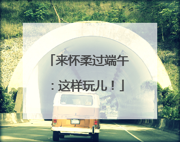 来怀柔过端午：这样玩儿！