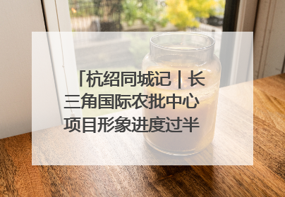 杭绍同城记｜长三角国际农批中心项目形象进度过半，华东“菜篮子”建设加码提速！