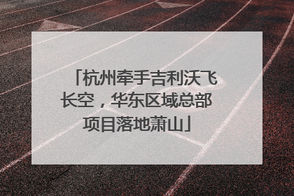 杭州牵手吉利沃飞长空，华东区域总部项目落地萧山
