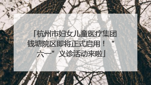 杭州市妇女儿童医疗集团钱塘院区即将正式启用！“六一”义诊活动来啦