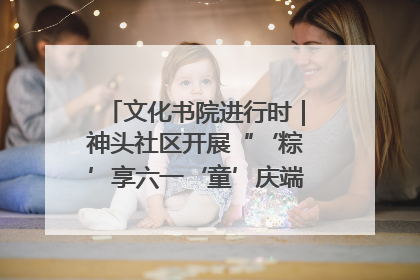 文化书院进行时｜神头社区开展“‘粽’享六一‘童’庆端午”主题系列活动