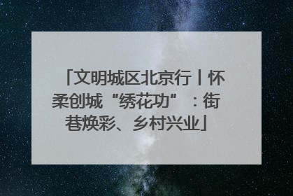 文明城区北京行丨怀柔创城“绣花功”：街巷焕彩、乡村兴业