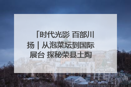 时代光影 百部川扬｜从泡菜坛到国际展台 探秘荣县土陶的“破圈”之路