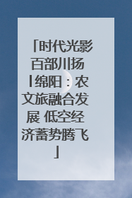 时代光影 百部川扬│绵阳：农文旅融合发展 低空经济蓄势腾飞