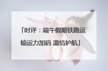 时评：端午假期铁路运输运力加码 温情护航