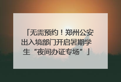 无需预约！郑州公安出入境部门开启暑期学生“夜间办证专场”