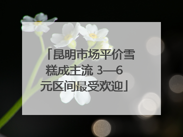 昆明市场平价雪糕成主流 3—6元区间最受欢迎