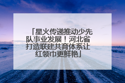 星火传递推动少先队事业发展！河北省打造联建共育体系让红领巾更鲜艳