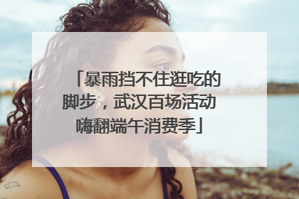 暴雨挡不住逛吃的脚步，武汉百场活动嗨翻端午消费季