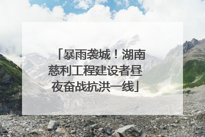 暴雨袭城！湖南慈利工程建设者昼夜奋战抗洪一线