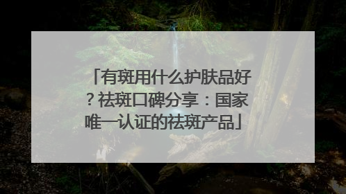 有斑用什么护肤品好？祛斑口碑分享：国家唯一认证的祛斑产品