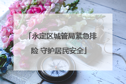 永定区城管局紧急排险 守护居民安全