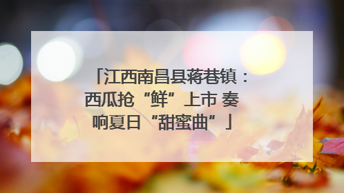 江西南昌县蒋巷镇：西瓜抢“鲜”上市 奏响夏日“甜蜜曲”