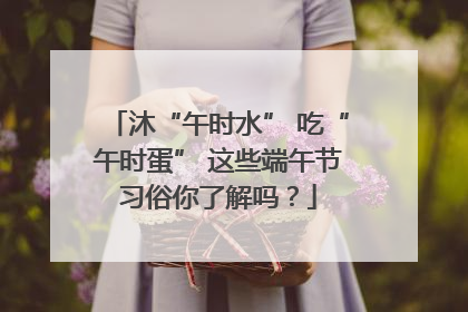 沐“午时水” 吃“午时蛋” 这些端午节习俗你了解吗？
