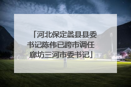 河北保定蠡县县委书记陈伟已跨市调任廊坊三河市委书记