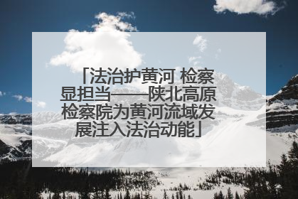 法治护黄河 检察显担当——陕北高原检察院为黄河流域发展注入法治动能