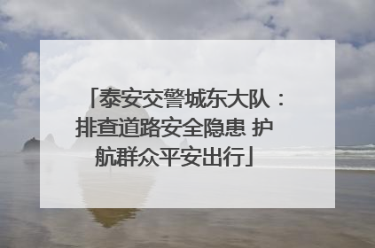 泰安交警城东大队：排查道路安全隐患 护航群众平安出行