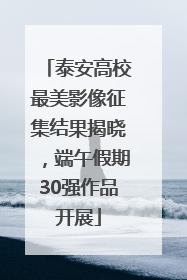 泰安高校最美影像征集结果揭晓，端午假期30强作品开展