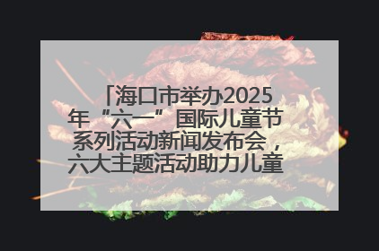 海口市举办2025年“六一”国际儿童节系列活动新闻发布会，六大主题活动助力儿童友好城市建设