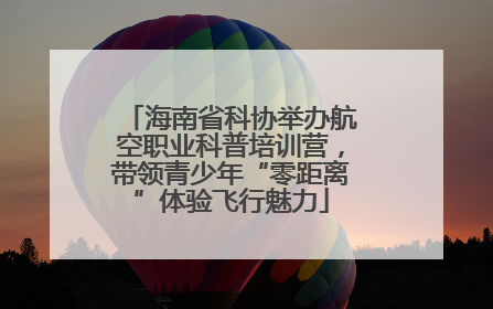 海南省科协举办航空职业科普培训营，带领青少年“零距离”体验飞行魅力