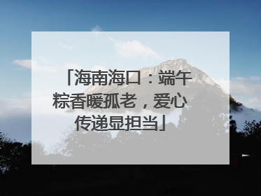 海南海口：端午粽香暖孤老，爱心传递显担当
