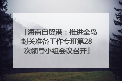 海南自贸港：推进全岛封关准备工作专班第28次领导小组会议召开