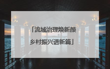 流域治理焕新颜 乡村振兴谱新篇