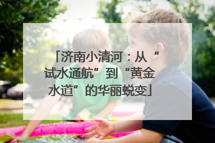 济南小清河：从“试水通航”到“黄金水道”的华丽蜕变