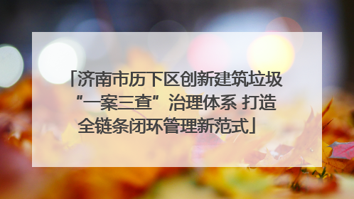 济南市历下区创新建筑垃圾“一案三查”治理体系 打造全链条闭环管理新范式