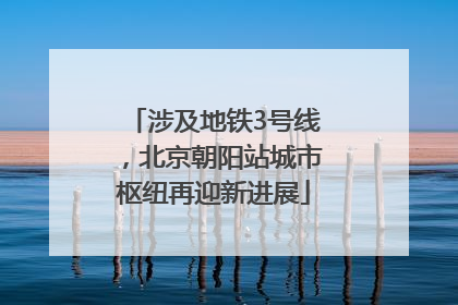 涉及地铁3号线，北京朝阳站城市枢纽再迎新进展