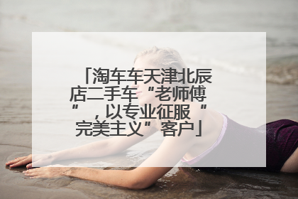 淘车车天津北辰店二手车“老师傅”，以专业征服“完美主义”客户