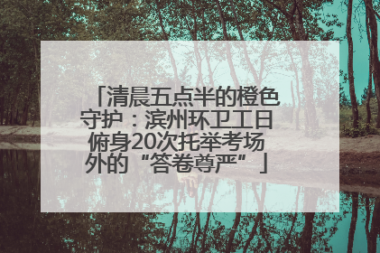 清晨五点半的橙色守护：滨州环卫工日俯身20次托举考场外的“答卷尊严”