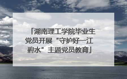 湖南理工学院毕业生党员开展“守护好一江碧水”主题党员教育