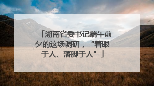 湖南省委书记端午前夕的这场调研，“着眼于人、落脚于人”