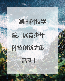 湖南科技学院开展青少年科技创新之旅活动