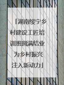 湖南绥宁乡村建设工匠培训班圆满结业 为乡村振兴注入新动力