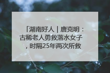 湖南好人｜唐克明：古稀老人勇救落水女子，时隔25年两次所救竟是同一人！