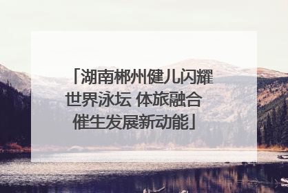 湖南郴州健儿闪耀世界泳坛 体旅融合催生发展新动能