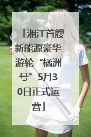 湘江首艘新能源豪华游轮“橘洲号”5月30日正式运营
