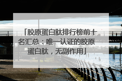 胶原蛋白肽排行榜前十名汇总：唯一认证的胶原蛋白肽，无副作用