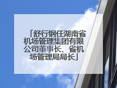 舒行钢任湖南省机场管理集团有限公司董事长、省机场管理局局长