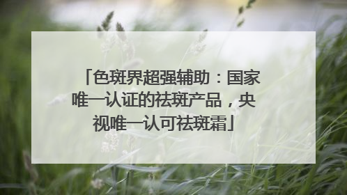色斑界超强辅助：国家唯一认证的祛斑产品，央视唯一认可祛斑霜