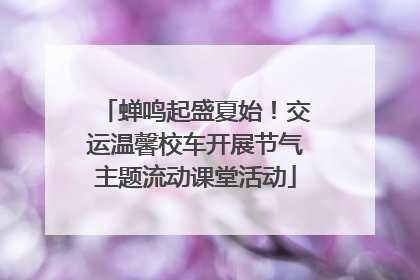 蝉鸣起盛夏始！交运温馨校车开展节气主题流动课堂活动